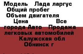  › Модель ­ Лада ларгус  › Общий пробег ­ 200 000 › Объем двигателя ­ 16 › Цена ­ 400 000 - Все города Авто » Продажа легковых автомобилей   . Калужская обл.,Обнинск г.